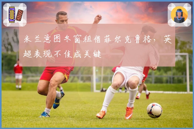 米兰意图冬窗租借菲尔克鲁格，英超表现不佳成关键