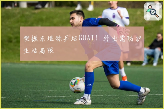 樊振东堪称乒坛GOAT！外出需防护生活局限