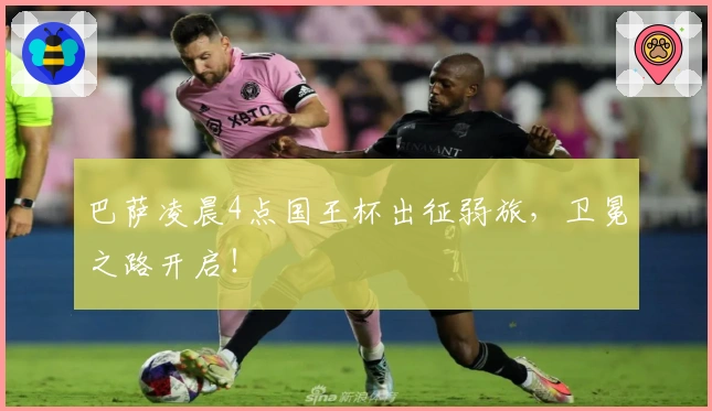 巴萨凌晨4点国王杯出征弱旅，卫冕之路开启！