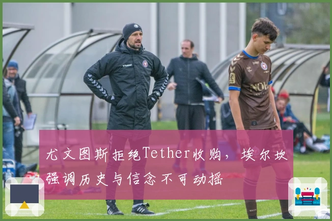 尤文图斯拒绝Tether收购，埃尔坎强调历史与信念不可动摇