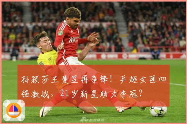 孙颖莎王曼昱再争锋！乒超女团四强激战，21岁新星助力夺冠？