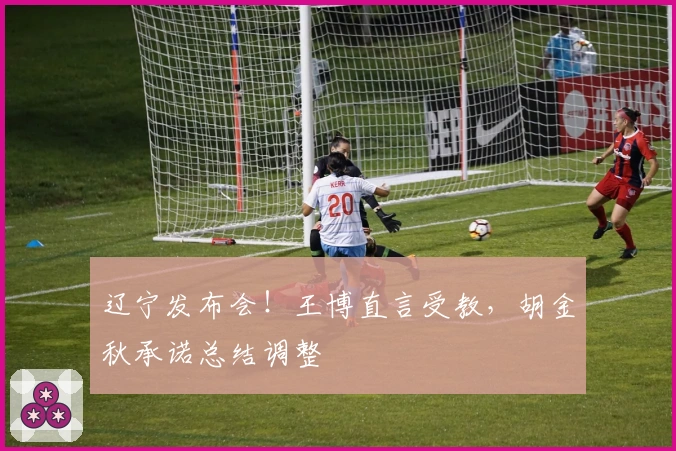 辽宁发布会！王博直言受教，胡金秋承诺总结调整