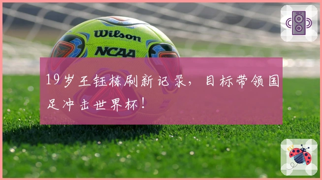 19岁王钰栋刷新记录，目标带领国足冲击世界杯！