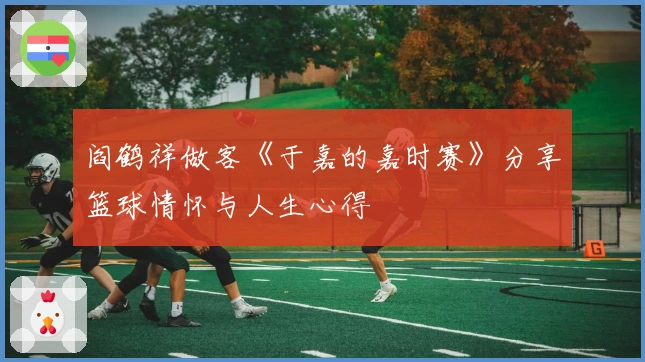 阎鹤祥做客《于嘉的嘉时赛》分享篮球情怀与人生心得