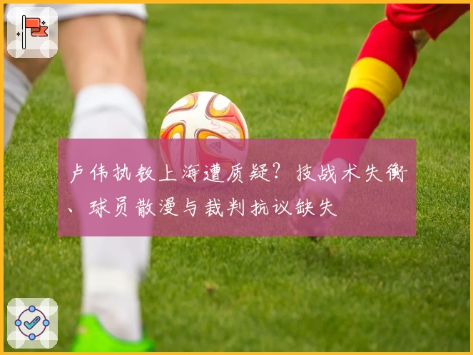卢伟执教上海遭质疑？技战术失衡、球员散漫与裁判抗议缺失